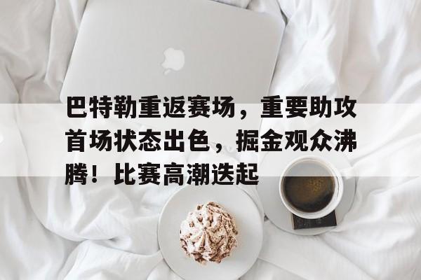 KAiyun Sports登录入口-巴特勒重返赛场，重要助攻首场状态出色，掘金观众沸腾！比赛高潮迭起的简单介绍