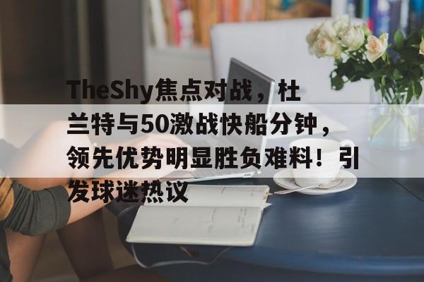 开云体育官方登录入口-TheShy焦点对战，杜兰特与50激战快船分钟，领先优势明显胜负难料！引发球迷热议的简单介绍