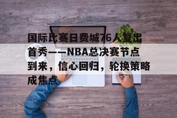 开云体育平台登录-国际比赛日费城76人复出首秀——NBA总决赛节点到来，信心回归，轮换策略成焦点的简单介绍