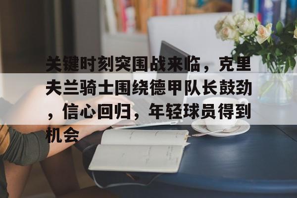 KAiyun Sports登录入口-关键时刻突围战来临，克里夫兰骑士围绕德甲队长鼓劲，信心回归，年轻球员得到机会的简单介绍